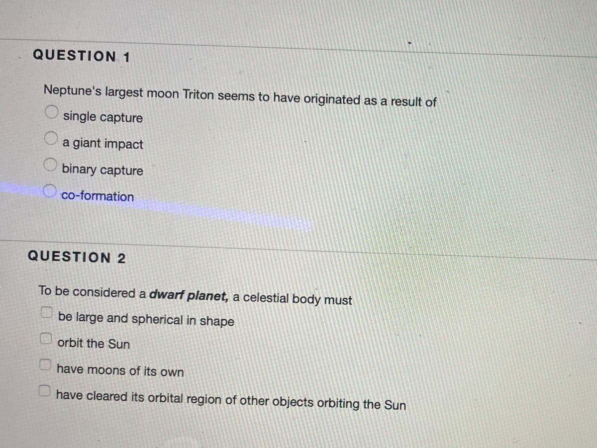 QUESTION 1
Neptune's largest moon Triton seems to have originated as a result of
single capture
Oa giant impact
binary capture
co-formation
QUESTION 2
To be considered a dwarf planet, a celestial body must
be large and spherical in shape
orbit the Sun
have moons of its own
have cleared its orbital region of other objects orbiting the Sun
