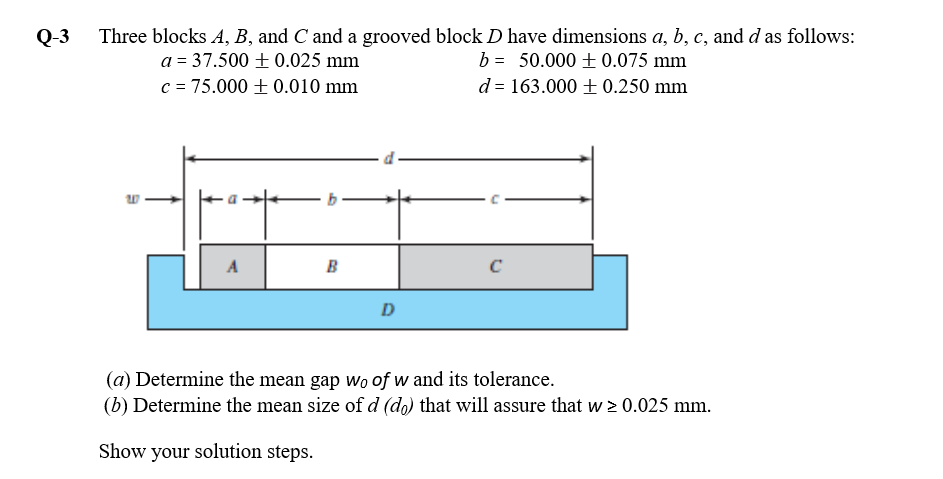 Three blocks A, B, and C and a grooved block D have dimensions a, b, c, and d as follows:
a = 37.500 ± 0.025 mm
c = 75.000 + 0.010 mm
b = 50.000 + 0.075 mm
d = 163.000 + 0.250 mm
A
B
D
(a) Determine the mean gap wo of w and its tolerance.
(b) Determine the mean size of d (do) that will assure that w > 0.025 mm.
