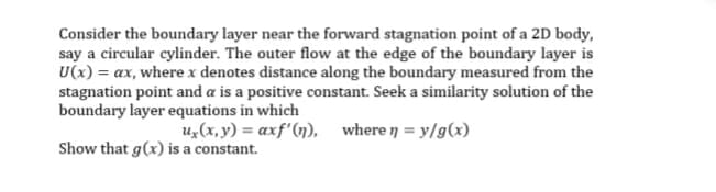 Consider the boundary layer near the forward stagnation point of a 2D body,
say a circular cylinder. The outer flow at the edge of the boundary layer is
U(x) = ax, where x denotes distance along the boundary measured from the
stagnation point and a is a positive constant. Seek a similarity solution of the
boundary layer equations in which
u, (x, y) αxf' (η) , where η = y/g (x)
Show that g(x) is a constant.
