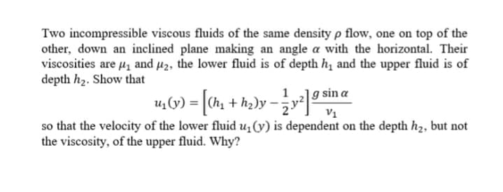Two incompressible viscous fluids of the same density p flow, one on top of the
other, down an inclined plane making an angle a with the horizontal. Their
viscosities are u1 and µ2, the lower fluid is of depth h, and the upper fluid is of
depth h2. Show that
|g sin a
4, (9) = [ch, + hɔ)y - ]ª
v1
so that the velocity of the lower fluid u(y) is dependent on the depth h2, but not
the viscosity, of the upper fluid. Why?
