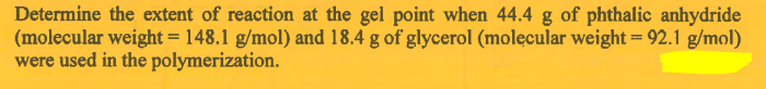 Determine the extent of reaction at the gel point when 44.4 g of phthalic anhydride
(molecular weight = 148.1 g/mol) and 18.4 g of glycerol (molecular weight = 92.1 g/mol)
were used in the polymerization.