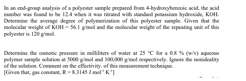In an end-group analysis of a polyester sample prepared from 4-hydroxybenzoic acid, the acid
number was found to be 12.4 when it was titrated with standard potassium hydroxide, KOH.
Determine the average degree of polymerization of this polyester sample. Given that the
molecular weight of KOH= 56.1 g/mol and the molecular weight of the repeating unit of this
polyester is 120 g/mol.
Determine the osmotic pressure in milliliters of water at 25 °C for a 0.8 % (w/v) aqueous
polymer sample solution at 5000 g/mol and 100,000 g/mol respectively. Ignore the nonideality
of the solution. Comment on the effectivity. of this measurement technique.
[Given that, gas constant, R = 8.3145 J mol¹¹ K-¹]