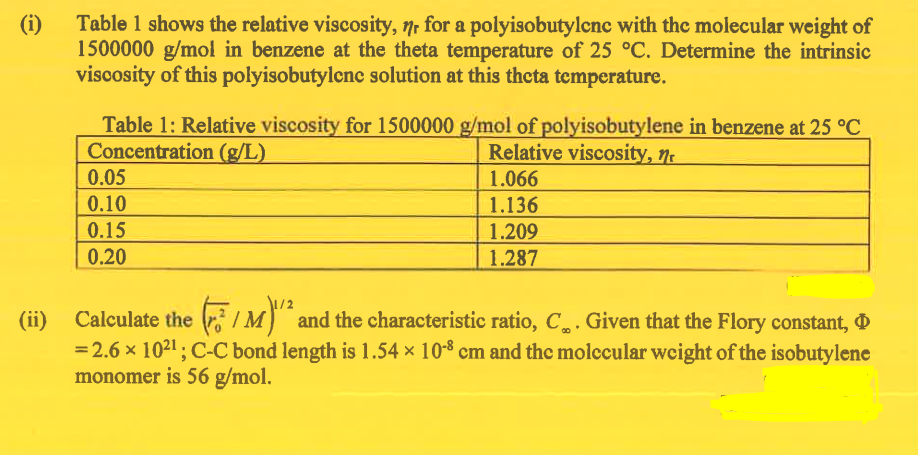(i)
Table 1 shows the relative viscosity, nr for a polyisobutylene with the molecular weight of
1500000 g/mol in benzene at the theta temperature of 25 °C. Determine the intrinsic
viscosity of this polyisobutylene solution at this theta temperature.
Table 1: Relative viscosity for 1500000 g/mol of polyisobutylene in benzene at 25 °C
Concentration (g/L)
Relative viscosity, n
0.05
0.10
0.15
0.20
1.066
1.136
1.209
1.287
(ii) Calculate the /M)" and the characteristic ratio, C. Given that the Flory constant,
IM
= 2.6 × 10²¹; C-C bond length is 1.54 × 10-8 cm and the molecular weight of the isobutylene
monomer is 56 g/mol.