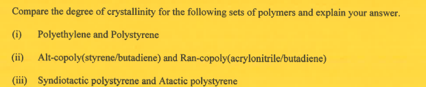 Compare the degree of crystallinity for the following sets of polymers and explain your answer.
(i) Polyethylene and Polystyrene
(ii)
Alt-copoly(styrene/butadiene) and Ran-copoly(acrylonitrile/butadiene)
(iii) Syndiotactic polystyrene and Atactic polystyrene