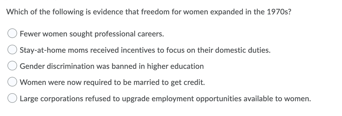Which of the following is evidence that freedom for women expanded in the 1970s?
Fewer women sought professional careers.
Stay-at-home moms received incentives to focus on their domestic duties.
Gender discrimination was banned in higher education
Women were now required to be married to get credit.
O Large corporations refused to upgrade employment opportunities available to women.
