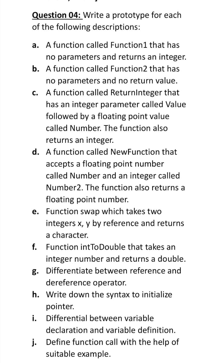 Question 04: Write a prototype for each
of the following descriptions:
a. A function called Function1 that has
no parameters and returns an integer.
b. A function called Function2 that has
no parameters and no return value.
A function called Returnlnteger that
с.
has an integer parameter called Value
followed by a floating point value
called Number. The function also
returns an integer.
d. A function called NewFunction that
accepts a floating point number
called Number and an integer called
Number2. The function also returns a
floating point number.
e. Function swap which takes two
integers x, y by reference and returns
a character.
f.
Function intToDouble that takes an
integer number and returns a double.
g. Differentiate between reference and
dereference operator.
h. Write down the syntax to initialize
pointer.
i.
Differential between variable
declaration and variable definition.
j. Define function call with the help of
suitable example.
