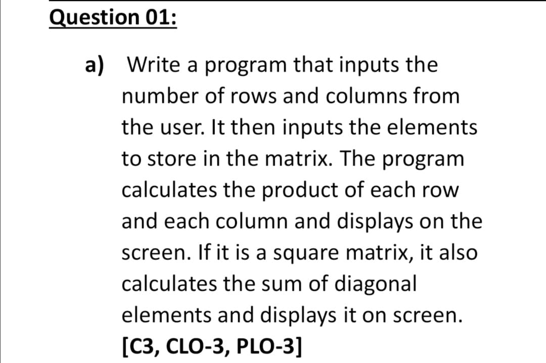Question 01:
a) Write a program that inputs the
number of rows and columns from
the user. It then inputs the elements
to store in the matrix. The program
calculates the product of each row
and each column and displays on the
screen. If it is a square matrix, it also
calculates the sum of diagonal
elements and displays it on screen.
[C3, CLO-3, PLO-3]
