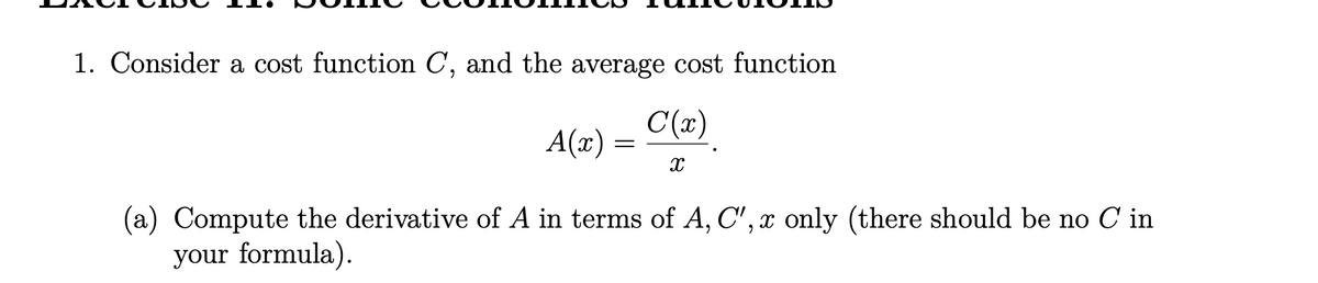 1. Consider a cost function C, and the average cost function
C(x)
A(x) :
(a) Compute the derivative of A in terms of A, C', x only (there should be no C in
your formula).
6.
