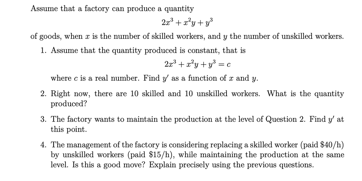 Assume that a factory can produce a quantity
2x + x²y+ y°
of goods, when x is the number of skilled workers, and y the number of unskilled workers.
1. Assume that the quantity produced is constant, that is
2x + x²y + y = c
where c is a real number. Find y' as a function of x and y.
2. Right now, there are 10 skilled and 10 unskilled workers. What is the quantity
produced?
3. The factory wants to maintain the production at the level of Question 2. Find y' at
this point.
4. The management of the factory is considering replacing a skilled worker (paid $40/h)
by unskilled workers (paid $15/h), while maintaining the production at the same
level. Is this a good move? Explain precisely using the previous questions.
