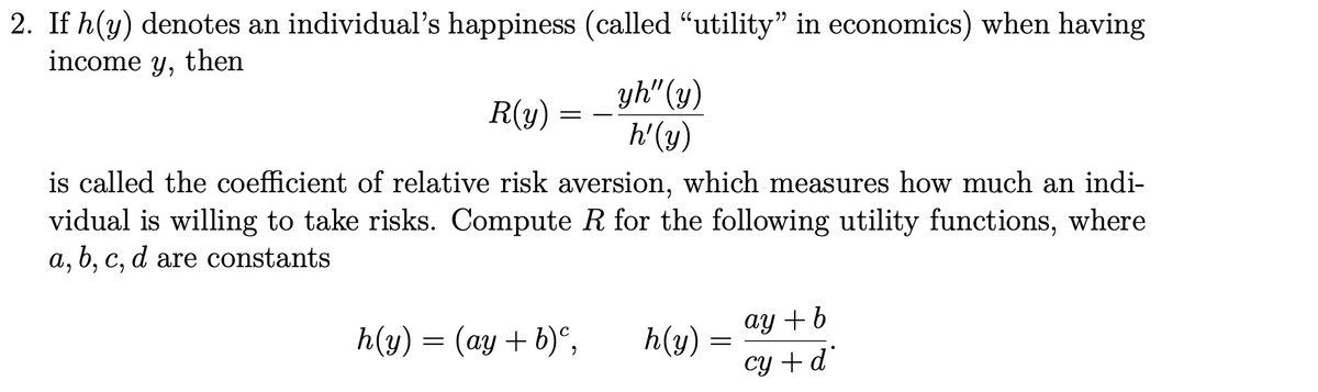 2. If h(y) denotes an individual's happiness (called “utility" in economics) when having
income y, then
yh" (y)
h'(y)
R(y)
is called the coefficient of relative risk aversion, which measures how much an indi-
vidual is willing to take risks. Compute R for the following utility functions, where
a, b, c, d are constants
ay +b
h(y) = (ay + b)°,
h(y)
cy + d
