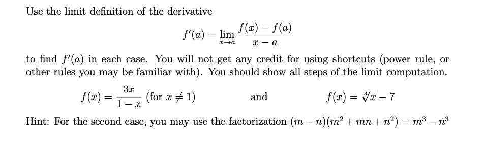 Use the limit definition of the derivative
f(x) – f(a)
f'(a) = lim
х — а
to find f'(a) in each case. You will not get any credit for using shortcuts (power rule, or
other rules you may be familiar with). You should show all steps of the limit computation.
3x
(for x + 1)
1- x
f(x) =
and
f(x) = Vx – 7
-
Hint: For the second case, you may use the factorization (m – n)(m² + mn + n²) = m³ – n³
