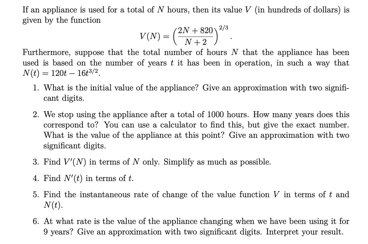 If an appliance is used for a total of N hours, then its value V (in hundreds of dollars) is
given by the function
2N + 820\ ²/3
V(N) = N+2
Furthermore, suppose that the total number of hours N that the appliance has been
used is based on the number of years t it has been in operation, in such a way that
N(t) = 120t – 16t3/2.
1. What is the initial value of the appliance? Give an approximation with two signifi-
cant digits.
2. We stop using the appliance after a total of 1000 hours. How many years does this
correspond to? You can use a calculator to find this, but give the exact number.
What is the value of the appliance at this point? Give an approximation with two
significant digits.
3. Find V'(N) in terms of N only. Simplify as much as possible.
4. Find N'(t) in terms of t.
5. Find the instantaneous rate of change of the value function V in terms of t and
N(t).
6. At what rate is the value of the appliance changing when we have been using it for
9 years? Give an approximation with two significant digits. Interpret your result.
