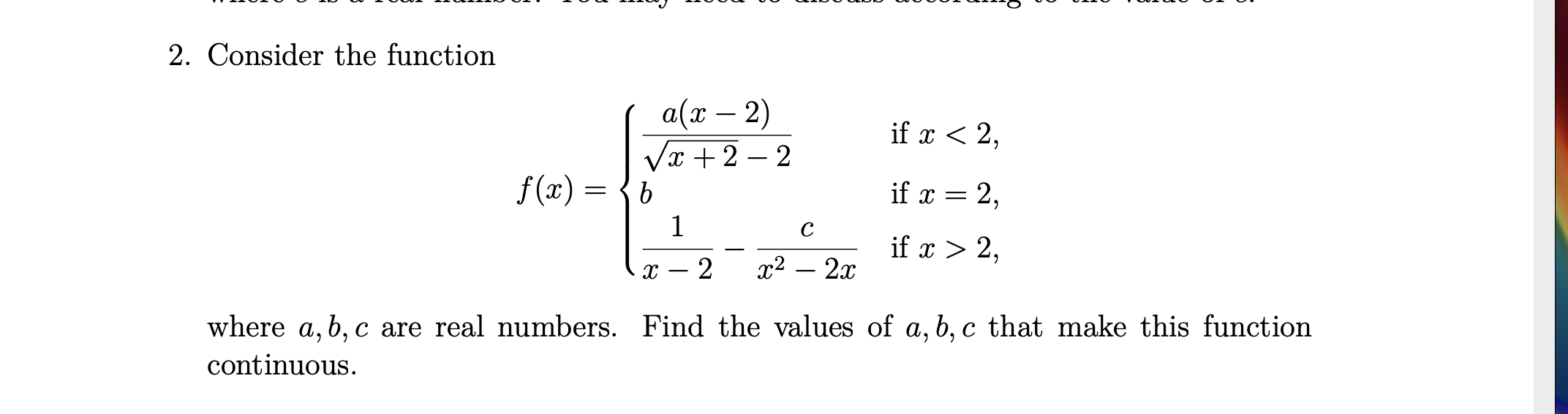 2. Consider the function
а(т — 2)
Vx +2 – 2
-
if x < 2,
-
f(x) = {b
if x = 2,
1
C
if x > 2,
2x
2
x²
-
where a, b, c are real numbers. Find the values of a, b, c that make this function
continuous.
