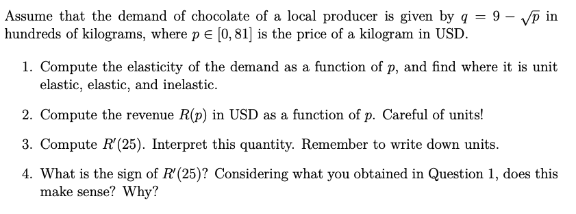 Assume that the demand of chocolate of a local producer is given by q = 9 – VP in
hundreds of kilograms, where pE [0, 81] is the price of a kilogram in USD.
|
1. Compute the elasticity of the demand as a function of p, and find where it is unit
elastic, elastic, and inelastic.
2. Compute the revenue R(p) in USD as a function of p. Careful of units!
3. Compute R'(25). Interpret this quantity. Remember to write down units.
4. What is the sign of R'(25)? Considering what you obtained in Question 1, does this
make sense? Why?
