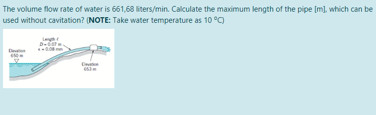 The volume flow rate of water is 661,68 liters/min. Calculate the maximum length of the pipe [m], which can be
used without cavitation? (NOTE: Take water temperature as 10 °C)
Length e
D-0.07 m
-0.08 mm
Elevation
650 m
Elevation
653 m
