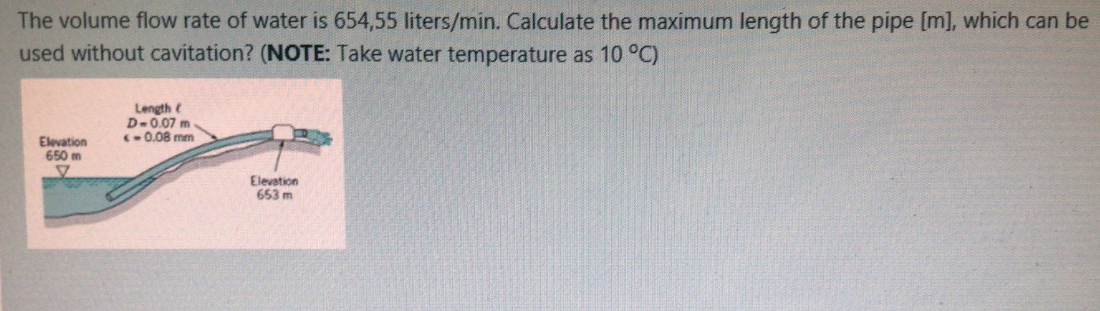 The volume flow rate of water is 654,55 liters/min. Calculate the maximum length of the pipe [m], which can be
used without cavitation? (NOTE: Take water temperature as 10 °C)
Length e
D-0.07 m.
(0.08 mm
Elevation
650 m
Elevation
653 m
