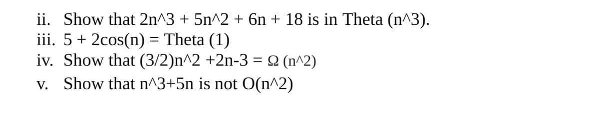 ii. Show that 2n^3 + 5n^2 + 6n + 18 is in Theta (n^3).
iii. 5+ 2cos(n) = Theta (1)
iv. Show that (3/2)n^2 +2n-3 = 2 (n^2)
v. Show that n^3+5n is not O(n^2)

