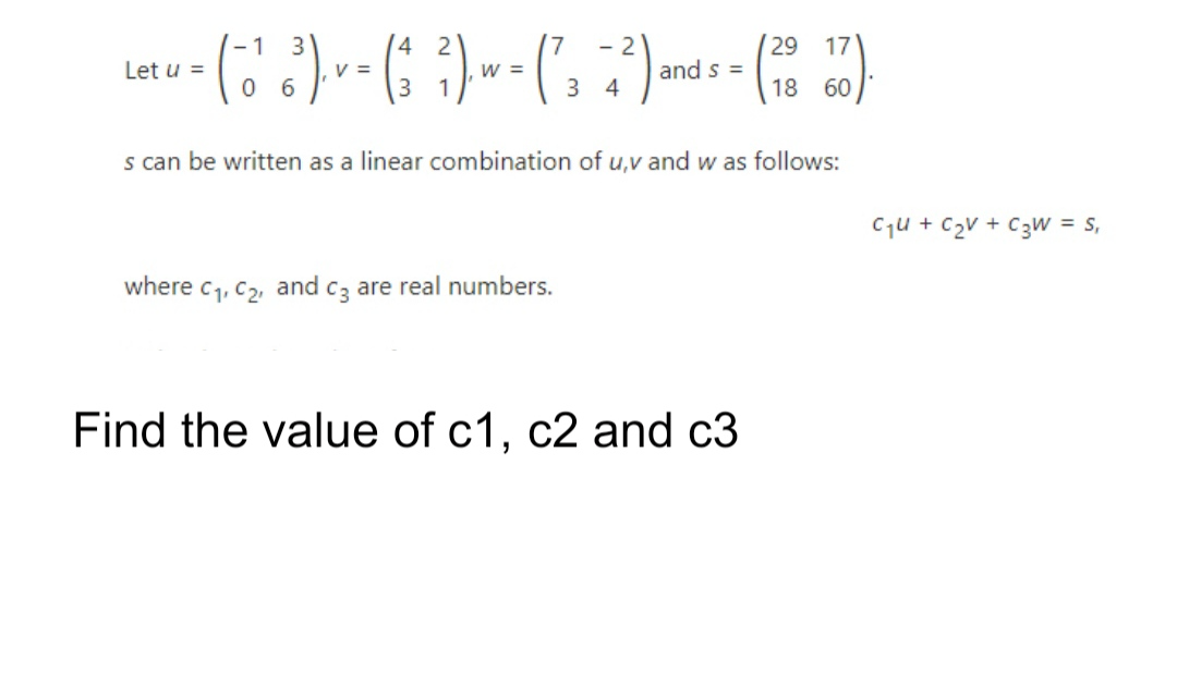 29
and s =
18
- 1
3
4
- 2
17
Let u =
V =
w =
3 4
60
s can be written as a linear combination of u,v and w as follows:
Cqu + C2V + C3W = s,
where c1, C2, and cz are real numbers.
Find the value of c1, c2 and c3

