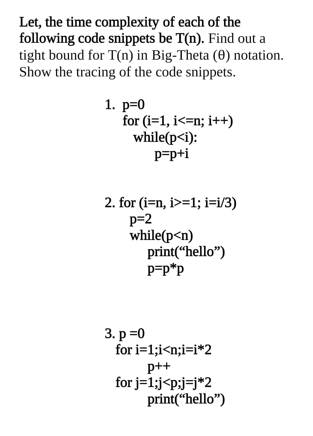 Let, the time complexity of each of the
following code snippets be T(n). Find out a
tight bound for T(n) in Big-Theta (0) notation.
Show the tracing of the code snippets.
1. p=0
for (i=1, i<=n; i++)
while(p<i):
p=p+i
2. for (i=n, i>=1; i=i/3)
p=2
while(p<n)
print(“hello")
P=p*p
3. р %3D0
for i=1;i<n;i=i*2
p++
for j=1;j<p;j=j*2
print(“hello")
