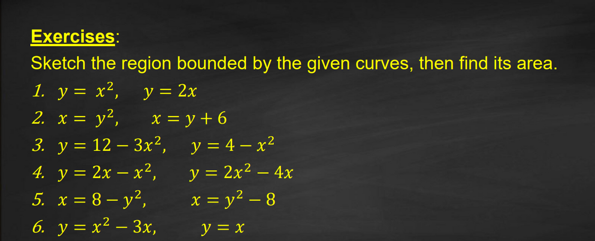 Exercises:
Sketch the region bounded by the given curves, then find its area.
1. y = x²,
2. x = y²,
y = 2x
X = y + 6
3. у 3D 12 — Зx2,
y = 4 – x²
|
4. y = 2x – x²,
5 x=8- ν?,
6. y = x² – 3x,
y = 2x² – 4x
x = y? – 8
|
-
y = x
