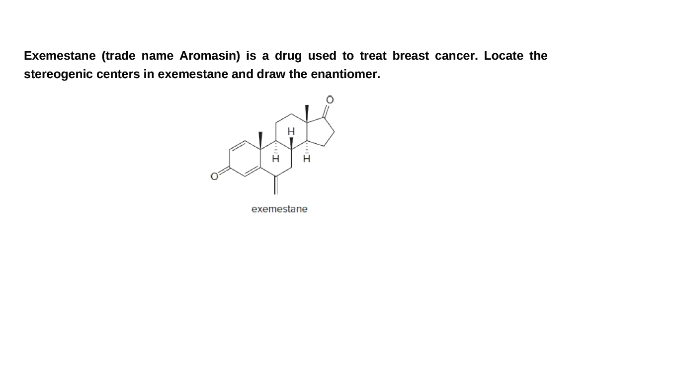Exemestane (trade name Aromasin) is a drug used to treat breast cancer. Locate the
stereogenic centers in exemestane and draw the enantiomer.
exemestane
