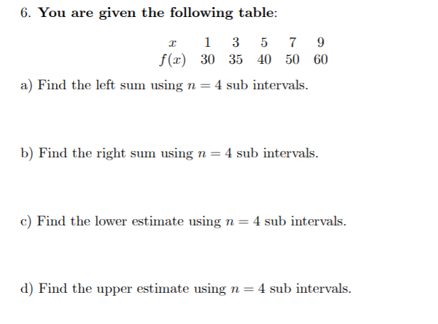 6. You are given the following table:
7 9
f(x) 30 35 40 50 60
1
3
a) Find the left sum using n = 4 sub intervals.
b) Find the right sum using n = 4 sub intervals.
c) Find the lower estimate using n= 4 sub intervals.
d) Find the upper estimate using n= 4 sub intervals.
