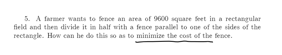 5. A farmer wants to fence an area of 9600 square feet in a rectangular
field and then divide it in half with a fence parallel to one of the sides of the
rectangle. How can he do this so as to minimize the cost of the fence.
