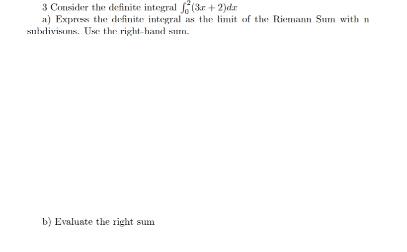 3 Consider the definite integral (3x + 2)dx
a) Express the definite integral as the limit of the Riemann Sum with n
subdivisons. Use the right-hand sum.
b) Evaluate the right sum
