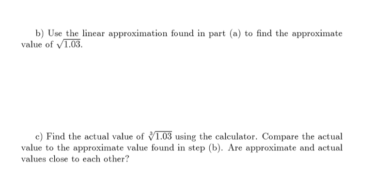 b) Use the linear approximation found in part (a) to find the approximate
value of V1.03.
c) Find the actual value of V1.03 using the calculator. Compare the actual
value to the approximate value found in step (b). Are approximate and actual
values close to each other?
