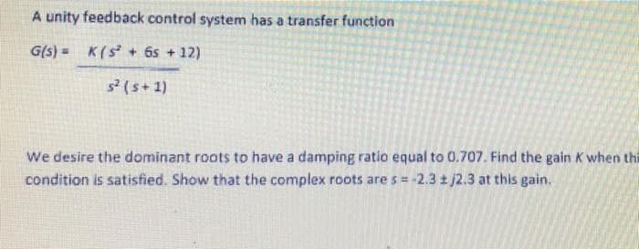A unity feedback control system has a transfer function
G(s) = K(s + 6s + 12)
3(s+1)
We desire the dominant roots to have a damping ratio equal to 0.707. Find the gain K when thi
condition is satisfied. Show that the complex roots are s= -2.3 t j2.3 at this gain.
