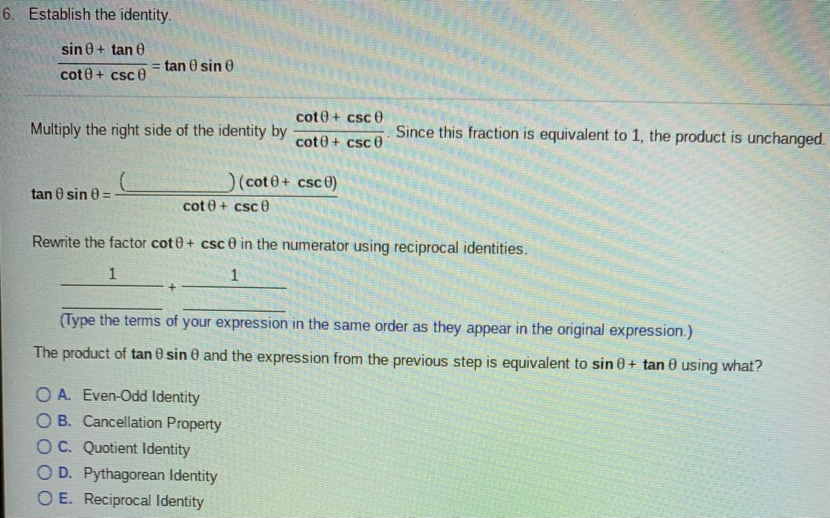 6. Establish the identity.
sin 0+ tan 60
= tan 0 sin 0
cot0+ csc e
cot0+ csc 0
Multiply the right side of the identity by
cot0+ csc 0
Since this fraction is equivalent to 1, the product is unchanged.
)(cote+ csce)
tan 0 sin 0 =
cot 0+ csc 0
Rewrite the factor cot 0+ csc0 in the numerator using reciprocal identities.
1
1.
(Type the terms of your expression in the same order as they appear in the original expression.)
The product of tan 0 sin 0 and the expression from the previous step is equivalent to sin 0+ tan 0 using what?
O A. Even-Odd Identity
O B. Cancellation Property
O C. Quotient Identity
D. Pythagorean Identity
O E. Reciprocal Identity
