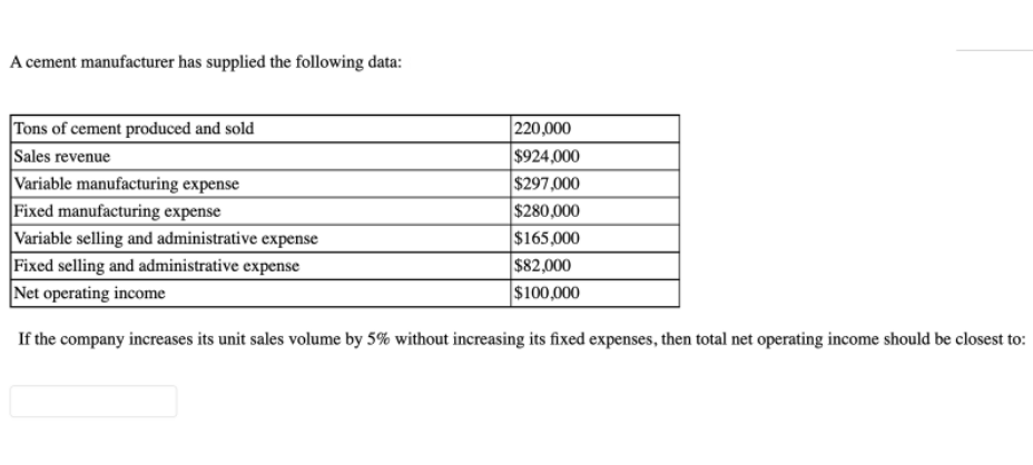 A cement manufacturer has supplied the following data:
220,000
Tons of cement produced and sold
Sales revenue
$924,000
Variable manufacturing expense
$297,000
Fixed manufacturing expense
$280,000
Variable selling and administrative expense
$165,000
Fixed selling and administrative expense
$82,000
Net operating income
$100,000
If the company increases its unit sales volume by 5% without increasing its fixed expenses, then total net operating income should be closest to: