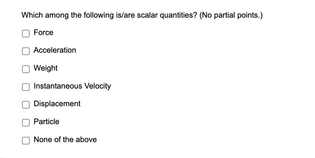 Which among the following is/are scalar quantities? (No partial points.)
Force
Acceleration
Weight
Instantaneous Velocity
Displacement
Particle
None of the above