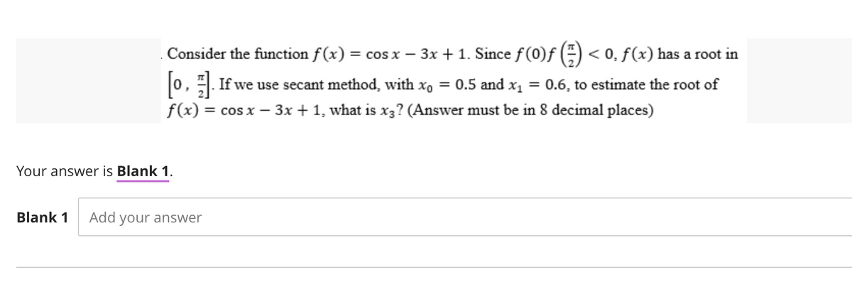 Consider the function f(x) = cos x − 3x + 1. Since ƒ(0)ƒ () < 0. f(x) has a root in
[0]. If we use secant method, with x₁ = 0.5 and x₁ = 0.6, to estimate the root of
f(x) = cos x - 3x + 1, what is x3? (Answer must be in 8 decimal places)
Your answer is Blank 1.
Blank 1 Add your answer