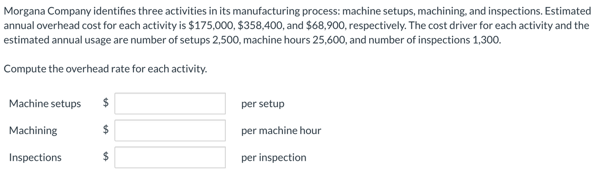 Morgana Company identifies three activities in its manufacturing process: machine setups, machining, and inspections. Estimated
annual overhead cost for each activity is $175,000, $358,400, and $68,900, respectively. The cost driver for each activity and the
estimated annual usage are number of setups 2,500, machine hours 25,600, and number of inspections 1,300.
Compute the overhead rate for each activity.
Machine setups
$
per setup
Machining
2$
per machine hour
Inspections
$
per inspection
%24
