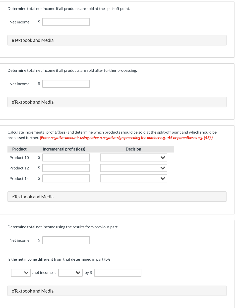 Determine total net income if all products are sold at the split-off point.
Net income
$
eTextbook and Media
Determine total net income if all products are sold after further processing.
Net income
$
eTextbook and Media
Calculate incremental profit/(loss) and determine which products should be sold at the split-off point and which should be
processed further. (Enter negative amounts using either a negative sign preceding the number e.g. -45 or parentheses e.g. (45).)
Product
Incremental profit (loss)
Decision
Product 10
$
Product 12
$
Product 14
$
eTextbook and Media
Determine total net income using the results from previous part.
Net income
$
Is the net income different from that determined in part (b)?
,net income is
by $
eTextbook and Media
