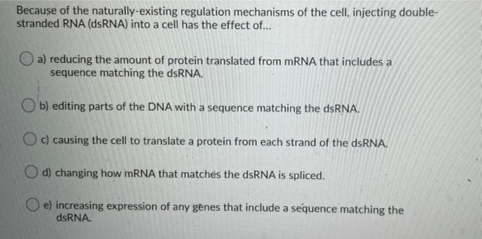 Because of the naturally-existing regulation mechanisms of the cell, injecting double-
stranded RNA (dsRNA) into a cell has the effect of...
a) reducing the amount of protein translated from MRNA that includes a
sequence matching the dsRNA.
b) editing parts of the DNA with a sequence matching the dsRNA.
O c) causing the cell to translate a protein from each strand of the dsRNA.
O d) changing how MRNA that matchés the dsRNA is spliced.
O e) increasing expression of any genes that include a sequence matching the
dsRNA.
