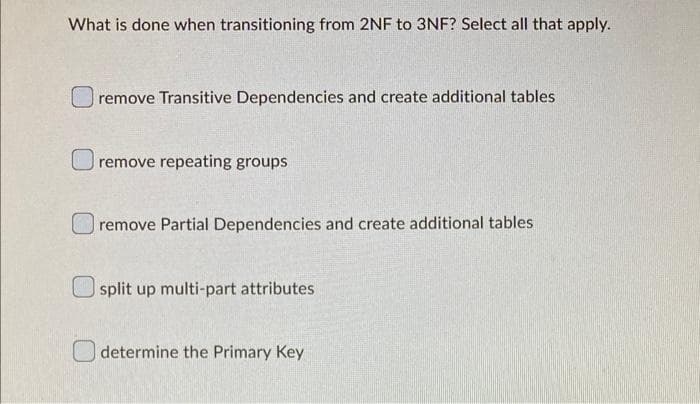 What is done when transitioning from 2NF to 3NF? Select all that apply.
remove Transitive Dependencies and create additional tables
remove repeating groups
remove Partial Dependencies and create additional tables
split up multi-part attributes
determine the Primary Key