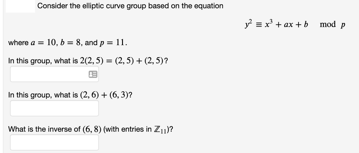 Consider the elliptic curve group based on the equation
where a = 10, b = 8, and p
= 11.
In this group, what is 2(2,5) = (2, 5) + (2, 5)?
In this group, what is (2, 6) + (6, 3)?
What is the inverse of (6, 8) (with entries in Z11)?
y² = x³ + ax + b
mod p