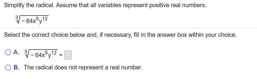 Simplify the radical. Assume that all variables represent positive real numbers.
V- 64x°y?2
3
9,12
Select the correct choice below and, if necessary, fill in the answer box within your choice.
O A. 3-64x°y2
B. The radical does not represent a real number.
