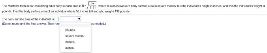 hw
The Mosteller formula for calculating adult body surface area is B=3131 where B is an individual's body surface area in square meters, h is the individual's height in inches, and w is the individual's weight in
pounds. Find the body surface area of an individual who is 58 inches tall and who weighs 138 pounds.
The body surface area of the individual is
(Do not round until the final answer. Then rour
as needed.)
pounds.
square meters.
meters.
inches.
