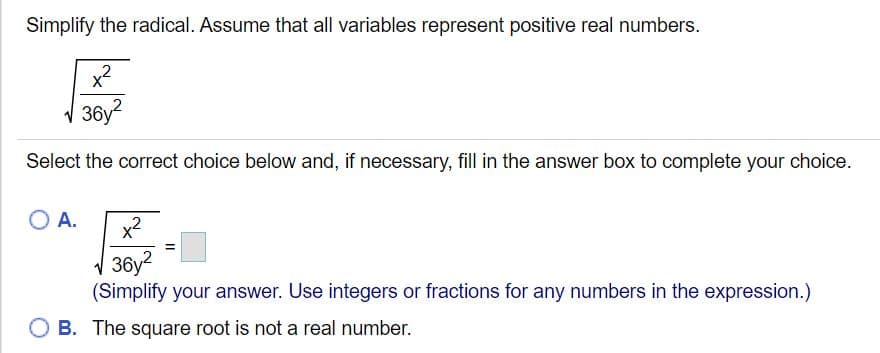Simplify the radical. Assume that all variables represent positive real numbers.
x²
,2
V 36y?
Select the correct choice below and, if necessary, fill in the answer box to complete your choice.
OA.
x2
V 36y?
(Simplify your answer. Use integers or fractions for any numbers in the expression.)
O B. The square root is not a real number.
