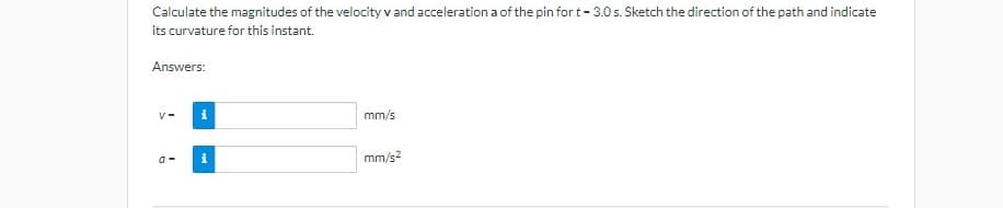 Calculate the magnitudes of the velocity v and acceleration a of the pin for t- 3.0 s. Sketch the direction of the path and indicate
its curvature for this instant.
Answers:
v-
mm/s
a -
mm/s?
