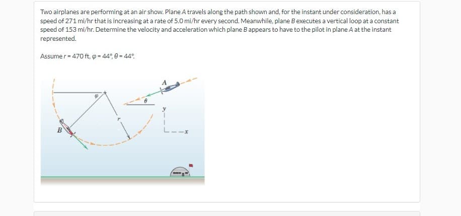 Two airplanes are performing at an air show. Plane A travels along the path shown and, for the instant under consideration, has a
speed of 271 mi/hr that is increasing at a rate of 5.0 mi/hr every second. Meanwhile, plane Bexecutes a vertical loop at a constant
speed of 153 mi/hr. Determine the velocity and acceleration which plane B appears to have to the pilot in plane A at the instant
represented.
Assume r = 470 ft, p = 44°, e = 44°.
B
