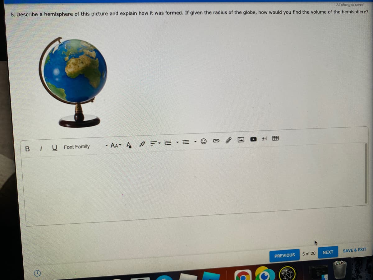 All changes saved
5. Describe a hemisphere of this picture and explain how it was formed. If given the radius of the globe, how would you find the volume of the hemisphere?
Bi
U Font Family
- AA A E-E E
5 of 20
NEXT
SAVE & EXIT
PREVIOUS
