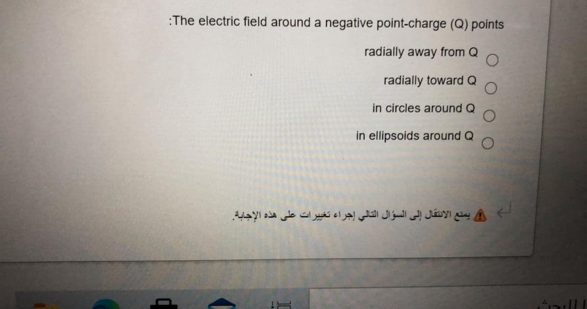 :The electric field around a negative point-charge (Q) points
radially away from Q
radially towardQ
in circles around Q
in ellipsoids around Q
و يمنع الانتقال إلى السؤال التالي إجراء تغیرات على هذه الإجابة
