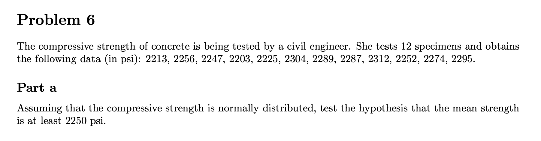 Problem 6
The compressive strength of concrete is being tested by a civil engineer. She tests 12 specimens and obtains
the following data (in psi): 2213, 2256, 2247, 2203, 2225, 2304, 2289, 2287, 2312, 2252, 2274, 2295.
Part a
Assuming that the compressive strength is normally distributed, test the hypothesis that the mean strength
is at least 2250 psi.
