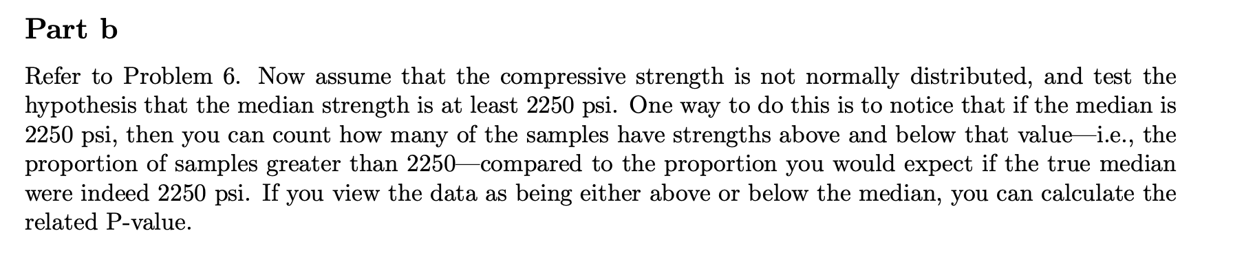 Part b
Refer to Problem 6. Now assume that the compressive strength is not normally distributed, and test the
hypothesis that the median strength is at least 2250 psi. One way to do this is to notice that if the median is
2250 psi, then you can count how many of the samples have strengths above and below that value i.e., the
proportion of samples greater than 2250-compared to the proportion you would expect if the true median
were indeed 2250 psi. If you view the data as being either above or below the median, you can calculate the
related P-value.
