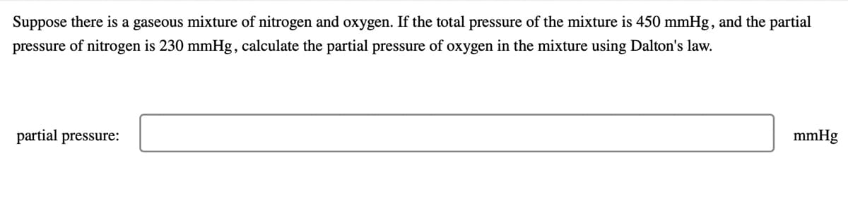 Suppose there is a gaseous mixture of nitrogen and oxygen. If the total pressure of the mixture is 450 mmHg , and the partial
pressure of nitrogen is 230 mmHg, calculate the partial pressure of oxygen in the mixture using Dalton's law.
partial pressure:
mmHg
