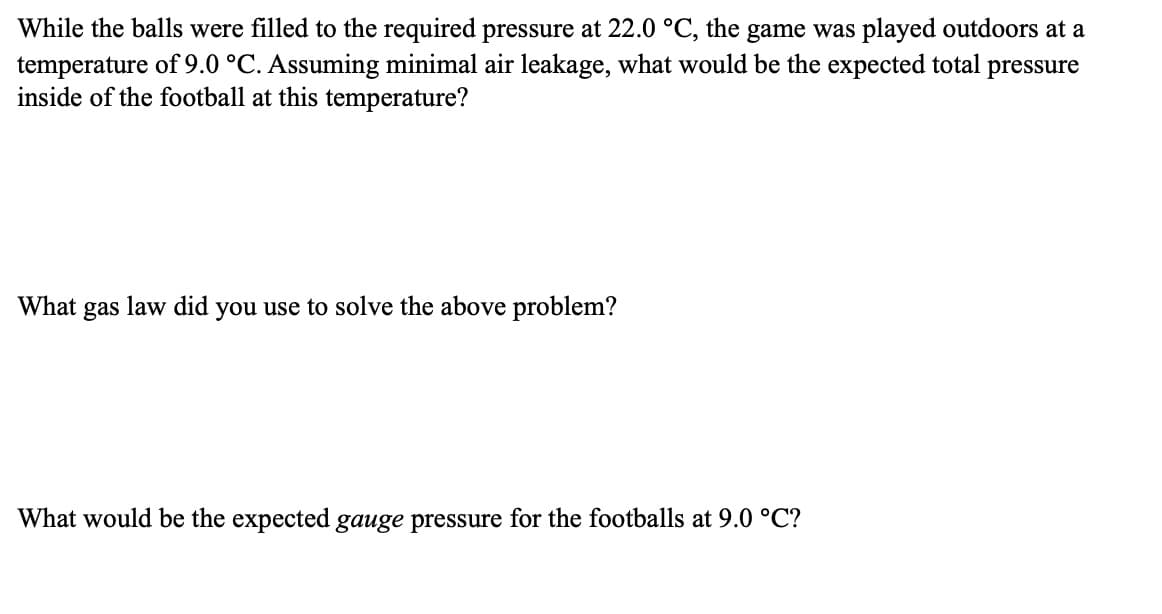While the balls were filled to the required pressure at 22.0 °C, the game was played outdoors at a
temperature of 9.0 °C. Assuming minimal air leakage, what would be the expected total pressure
inside of the football at this temperature?
What
gas
law did you use to solve the above problem?
What would be the expected gauge pressure for the footballs at 9.0 °C?
